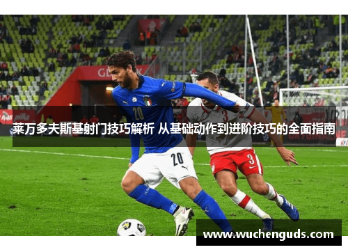 莱万多夫斯基射门技巧解析 从基础动作到进阶技巧的全面指南