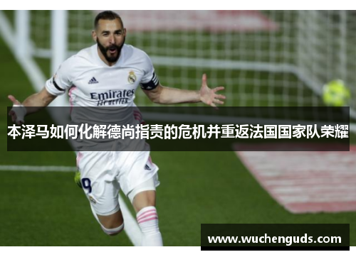 本泽马如何化解德尚指责的危机并重返法国国家队荣耀