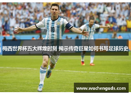 梅西世界杯五大辉煌时刻 揭示传奇巨星如何书写足球历史